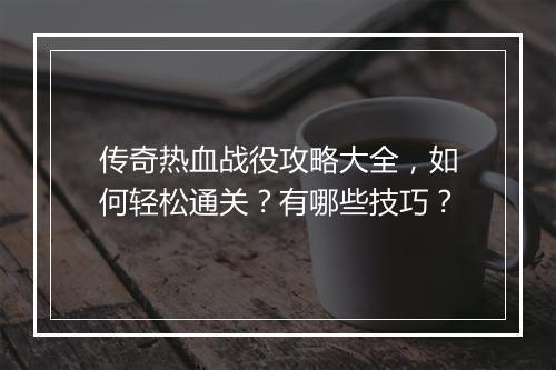 传奇热血战役攻略大全，如何轻松通关？有哪些技巧？
