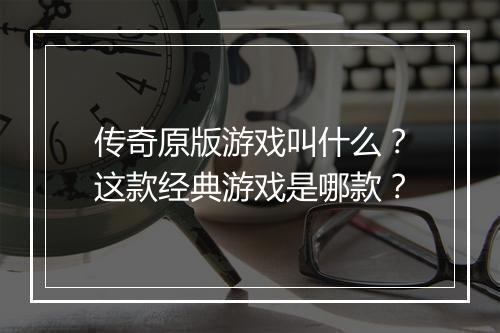 传奇原版游戏叫什么？这款经典游戏是哪款？