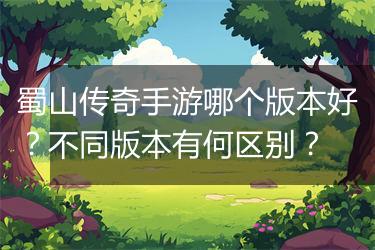 蜀山传奇手游哪个版本好？不同版本有何区别？