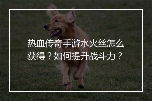 热血传奇手游水火丝怎么获得？如何提升战斗力？