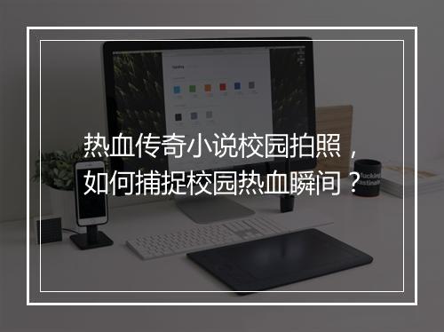 热血传奇小说校园拍照，如何捕捉校园热血瞬间？
