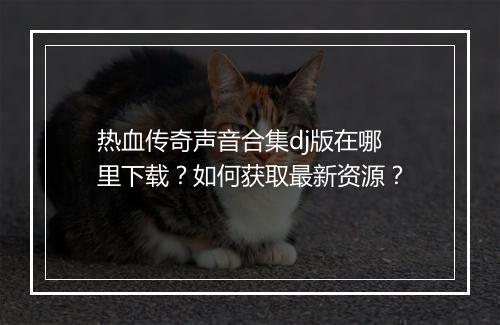 热血传奇声音合集dj版在哪里下载？如何获取最新资源？