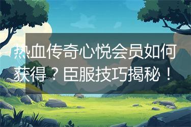 热血传奇心悦会员如何获得？臣服技巧揭秘！