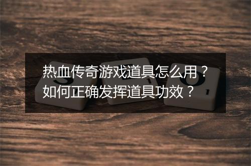 热血传奇游戏道具怎么用？如何正确发挥道具功效？
