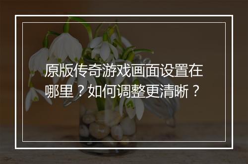 原版传奇游戏画面设置在哪里？如何调整更清晰？