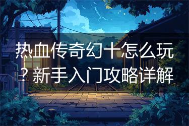 热血传奇幻十怎么玩？新手入门攻略详解