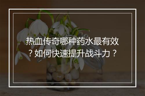 热血传奇哪种药水最有效？如何快速提升战斗力？