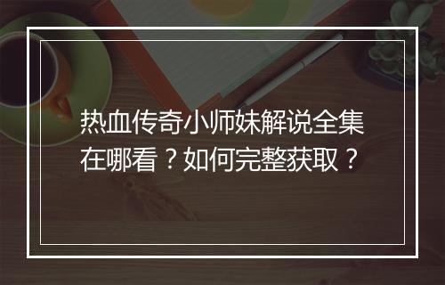 热血传奇小师妹解说全集在哪看？如何完整获取？