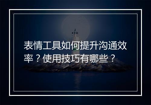 表情工具如何提升沟通效率？使用技巧有哪些？