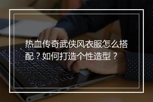 热血传奇武侠风衣服怎么搭配？如何打造个性造型？