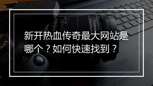 新开热血传奇最大网站是哪个？如何快速找到？