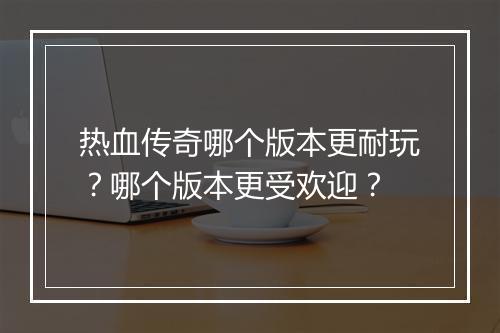 热血传奇哪个版本更耐玩？哪个版本更受欢迎？