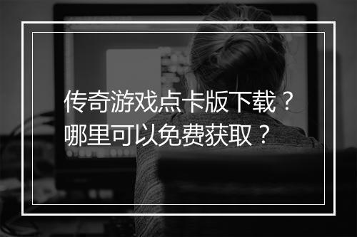 传奇游戏点卡版下载？哪里可以免费获取？