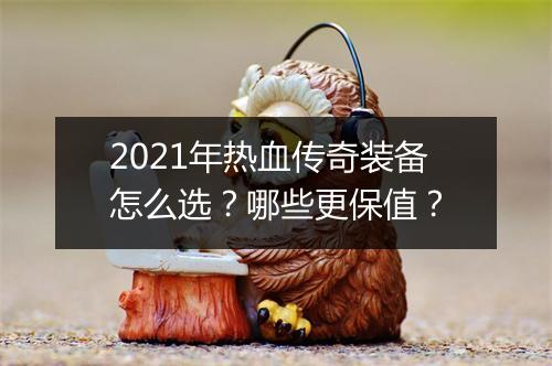 2021年热血传奇装备怎么选？哪些更保值？