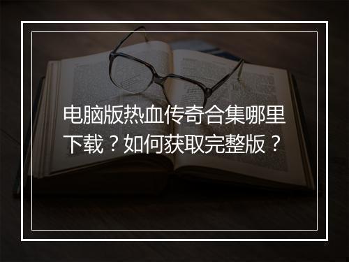 电脑版热血传奇合集哪里下载？如何获取完整版？