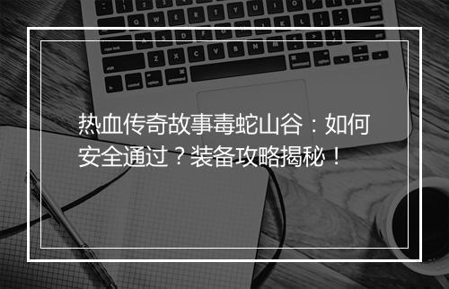 热血传奇故事毒蛇山谷：如何安全通过？装备攻略揭秘！
