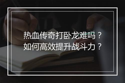 热血传奇打卧龙难吗？如何高效提升战斗力？