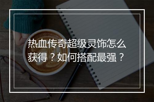 热血传奇超级灵饰怎么获得？如何搭配最强？