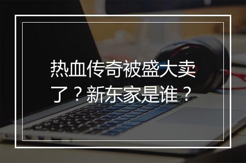 热血传奇被盛大卖了？新东家是谁？