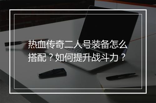 热血传奇二人号装备怎么搭配？如何提升战斗力？