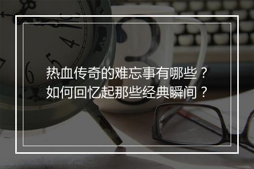 热血传奇的难忘事有哪些？如何回忆起那些经典瞬间？