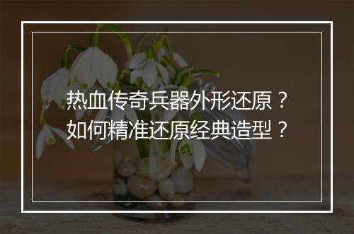 热血传奇兵器外形还原？如何精准还原经典造型？