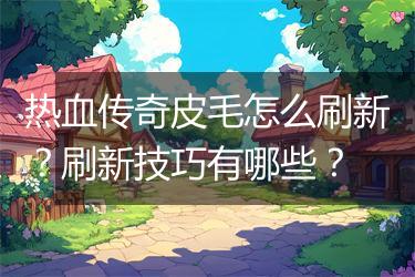 热血传奇皮毛怎么刷新？刷新技巧有哪些？