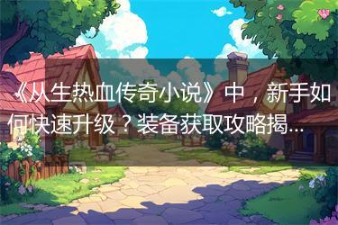 《从生热血传奇小说》中，新手如何快速升级？装备获取攻略揭秘？