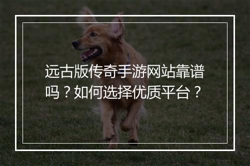 远古版传奇手游网站靠谱吗？如何选择优质平台？