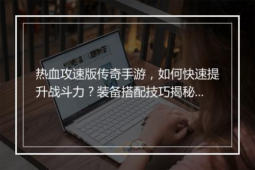 热血攻速版传奇手游，如何快速提升战斗力？装备搭配技巧揭秘？