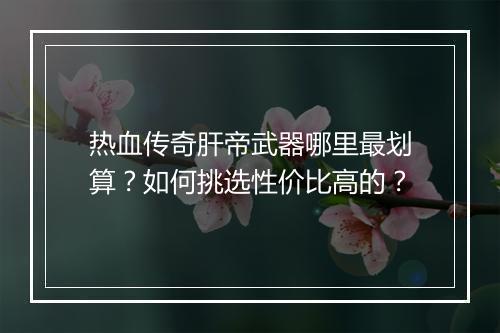 热血传奇肝帝武器哪里最划算？如何挑选性价比高的？