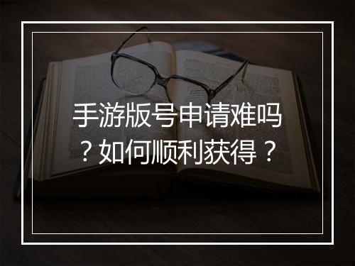 手游版号申请难吗？如何顺利获得？