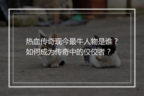 热血传奇现今最牛人物是谁？如何成为传奇中的佼佼者？
