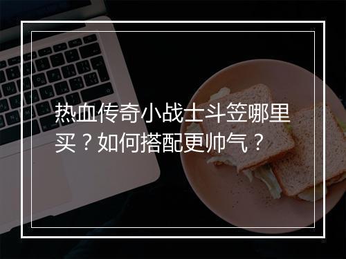 热血传奇小战士斗笠哪里买？如何搭配更帅气？