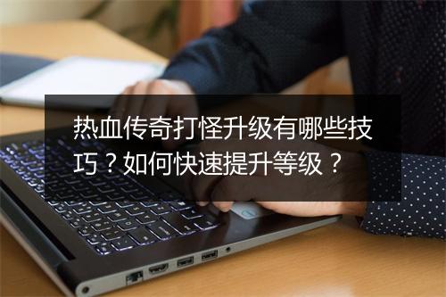 热血传奇打怪升级有哪些技巧？如何快速提升等级？
