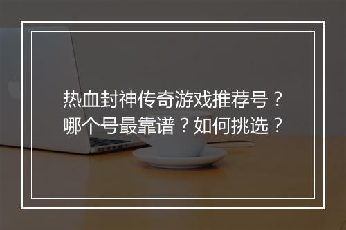 热血封神传奇游戏推荐号？哪个号最靠谱？如何挑选？