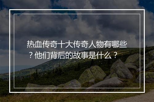 热血传奇十大传奇人物有哪些？他们背后的故事是什么？