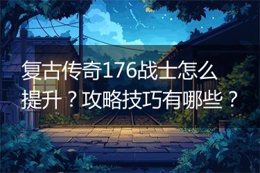 复古传奇176战士怎么提升？攻略技巧有哪些？