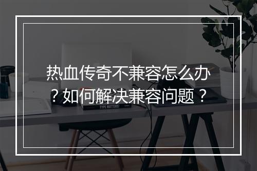 热血传奇不兼容怎么办？如何解决兼容问题？