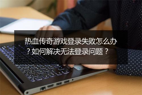 热血传奇游戏登录失败怎么办？如何解决无法登录问题？