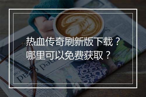 热血传奇刷新版下载？哪里可以免费获取？