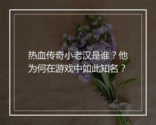 热血传奇小老汉是谁？他为何在游戏中如此知名？