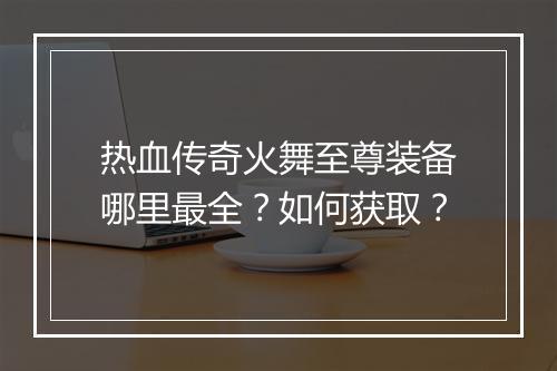 热血传奇火舞至尊装备哪里最全？如何获取？