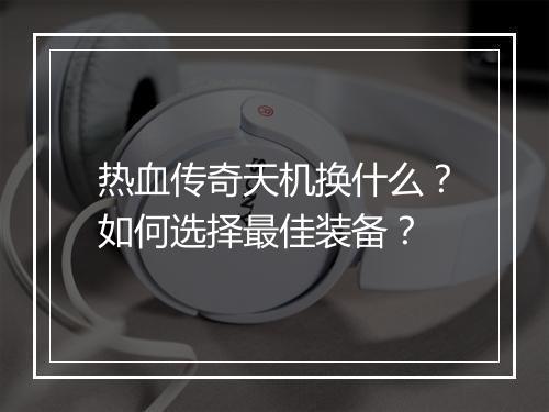 热血传奇天机换什么？如何选择最佳装备？