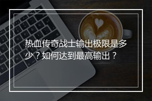 热血传奇战士输出极限是多少？如何达到最高输出？