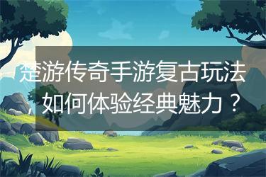 楚游传奇手游复古玩法，如何体验经典魅力？