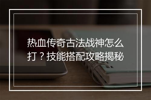 热血传奇古法战神怎么打？技能搭配攻略揭秘