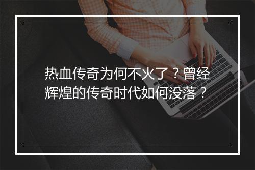 热血传奇为何不火了？曾经辉煌的传奇时代如何没落？