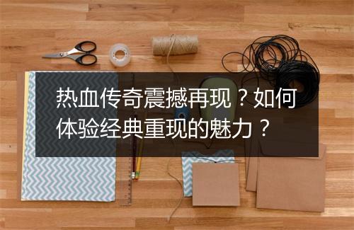 热血传奇震撼再现？如何体验经典重现的魅力？