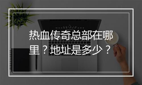 热血传奇总部在哪里？地址是多少？